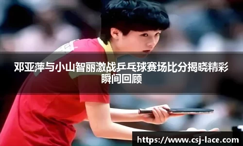 邓亚萍与小山智丽激战乒乓球赛场比分揭晓精彩瞬间回顾